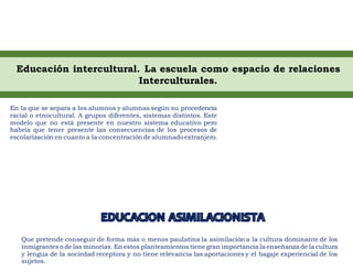 Educación intercultural. La escuela como espacio de relaciones
Interculturales.
En la que se separa a los alumnos y alumnas según su procedencia
racial o etnocultural. A grupos diferentes, sistemas distintos. Este
modelo que no está presente en nuestro sistema educativo pero
habría que tener presente las consecuencias de los procesos de
escolarización en cuanto a la concentraciónde alumnadoextranjero.
Que pretende conseguir de forma más o menos paulatina la asimilación a la cultura dominante de los
inmigrantes o de las minorías. En estos planteamientos tiene gran importancia la enseñanza de la cultura
y lengua de la sociedad receptora y no tiene relevancia las aportaciones y el bagaje experiencial de los
sujetos.
 