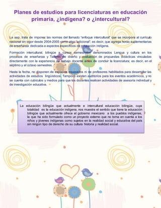 Planes de estudios para licenciaturas en educación
primaria, ¿indígena? o ¿intercultural?
La sep. trata de imponer las normas del llamado “enfoque intercultural” que se incorpora al currículo
nacional en vigor desde 2004-2005 como algo “adicional”; es decir, que agrega horas suplementarias
de enseñanza dedicada a aspectos específicos de educación indígena.
Formación intercultural, bilingüe a cursos semestrales denominados Lengua y cultura en los
procesos de enseñanza y Talleres de diseño y evaluación de propuestas didácticas vinculadas
directamente con la experiencia de trabajo docente antes de concluir la licenciatura; es decir, en el
séptimo y el octavo semestres.
Hasta la fecha, no disponen de espacios equipados ni de profesores habilitados para desarrollar las
actividades de estudios lingüísticos. Tampoco existen auditorios para los eventos académicos, y no
se cuenta con cubículos y medios para que los docentes realicen actividades de asesoría individual y
de investigación educativa.
La educación bilingüe que actualmente e intercultural educación bilingüe, cuya
totalidad es la educación indígena, nos muestra el sentido que tiene la educación
bilingüe que actualmente ofrece el gobierno mexicano a los pueblos indígenas,
la que ha sido formulado como un proyecto externo que no toma en cuenta a los
niños y jóvenes indígenas como sujetos en la realidad social y educativa del país
sin ningún tipo de derecho de su cultura historia y realidad social.
 