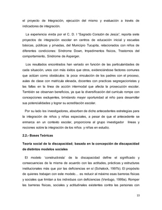 13
el proyecto de Integración, ejecución del mismo y evaluación a través de
indicadores de integración.
La experiencia vivida por el C. D. I “Sagrado Corazón de Jesús”, reporta siete
proyectos de integración escolar en centros de educación inicial y escuelas
básicas, públicas y privadas, del Municipio Tucupita, relacionados con niños de
diferentes condiciones: Síndrome Down, Impedimentos físicos, Trastornos del
comportamiento, Síndrome de Asperger.
Los resultados encontrados han variado en función de las particularidades de
cada situación, unos con más éxitos que otros, evidenciándose factores comunes
que actúan como obstáculos: la poca vinculación de los padres con el proceso,
aulas de clase con matricula elevada, docentes con practicas segregacionistas y
las fallas en la línea de acción intermodal que afecta la prosecución escolar.
También se observan beneficios, ya que la diversificación del currículo rompe con
concepciones excluyentes, brindando mayor oportunidad al niño para desarrollar
sus potencialidades y lograr su acreditación escolar.
Por su lado los investigadores, absorben de dicho antecedentes estrategias para
la integración de niños y niñas especiales, a pesar de que el antecedente se
enmarca en un contexto escolar, proporciona al grupo investigador líneas y
nociones sobre la integración de los niños y niñas en estudio.
2.2.- Bases Teóricas
Teoría social de la discapacidad; basada en la concepción de discapacidad
de distintos modelos sociales
El modelo ‘constructivista’ de la discapacidad define el significado y
consecuencias de la misma de acuerdo con las actitudes, prácticas y estructuras
institucionales más que por las deficiencias en sí (Schalock, 1997b). El propósito
de quienes trabajan con este modelo… es reducir al máximo esas barreras físicas
y sociales que limitan a los individuos con deficiencias (Verdugo, 1999a). Romper
las barreras físicas, sociales y actitudinales existentes contra las personas con
 