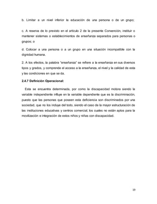 19
b. Limitar a un nivel inferior la educación de una persona o de un grupo;
c. A reserva de lo previsto en el artículo 2 de la presente Convención, instituir o
mantener sistemas o establecimientos de enseñanza separados para personas o
grupos; o
d. Colocar a una persona o a un grupo en una situación incompatible con la
dignidad humana.
2. A los efectos, la palabra “enseñanza” se refiere a la enseñanza en sus diversos
tipos y grados, y comprende el acceso a la enseñanza, el nivel y la calidad de esta
y las condiciones en que se da.
2.4.7 Definición Operacional:
Esta se encuentra determinada, por como la discapacidad motora siendo la
variable independiente influye en la variable dependiente que es la discriminación,
puesto que las personas que poseen esta deficiencia son discriminados por una
sociedad, que no los incluye del todo, siendo el caso de la mayor estructuración de
las instituciones educativas y centros comercial, los cuales no están aptos para la
movilización e integración de estos niños y niñas con discapacidad.
 