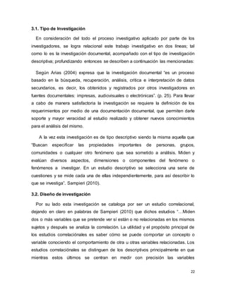 22
3.1. Tipo de Investigación
En consideración del todo el proceso investigativo aplicado por parte de los
investigadores, se logra relacional este trabajo investigativo en dos líneas; tal
como lo es la investigación documental, acompañado con el tipo de investigación
descriptiva; profundizando entonces se describen a continuación las mencionadas:
Según Arias (2004) expresa que la investigación documental “es un proceso
basado en la búsqueda, recuperación, análisis, critica e interpretación de datos
secundarios, es decir, los obtenidos y registrados por otros investigadores en
fuentes documentales: impresas, audiovisuales o electrónicas”. (p. 25). Para llevar
a cabo de manera satisfactoria la investigación se requiere la definición de los
requerimientos por medio de una documentación documental, que permiten darle
soporte y mayor veracidad al estudio realizado y obtener nuevos conocimientos
para el análisis del mismo.
A la vez esta investigación es de tipo descriptivo siendo la misma aquella que
“Buscan especificar las propiedades importantes de personas, grupos,
comunidades o cualquier otro fenómeno que sea sometido a análisis. Miden y
evalúan diversos aspectos, dimensiones o componentes del fenómeno o
fenómenos a investigar. En un estudio descriptivo se selecciona una serie de
cuestiones y se mide cada una de ellas independientemente, para así describir lo
que se investiga”. Sampieri (2010).
3.2. Diseño de investigación
Por su lado esta investigación se cataloga por ser un estudio correlacional,
dejando en claro en palabras de Sampieri (2010) que dichos estudios “…Miden
dos o más variables que se pretende ver sí están o no relacionadas en los mismos
sujetos y después se analiza la correlación. La utilidad y el propósito principal de
los estudios correlaciónales es saber cómo se puede comportar un concepto o
variable conociendo el comportamiento de otra u otras variables relacionadas. Los
estudios correlaciónales se distinguen de los descriptivos principalmente en que
mientras estos últimos se centran en medir con precisión las variables
 