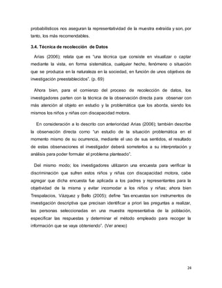 24
probabilísticos nos aseguran la representatividad de la muestra extraída y son, por
tanto, los más recomendables.
3.4. Técnica de recolección de Datos
Arias (2006); relata que es “una técnica que consiste en visualizar o captar
mediante la vista, en forma sistemática, cualquier hecho, fenómeno o situación
que se produzca en la naturaleza en la sociedad, en función de unos objetivos de
investigación preestablecidos”. (p. 69)
Ahora bien, para el comienzo del proceso de recolección de datos, los
investigadores parten con la técnica de la observación directa para observar con
más atención al objeto en estudio y la problemática que los aborda, siendo los
mismos los niños y niñas con discapacidad motora.
En consideración a lo descrito con anterioridad Arias (2006); también describe
la observación directa como “un estudio de la situación problemática en el
momento mismo de su ocurrencia, mediante el uso de sus sentidos, el resultado
de estas observaciones el investigador deberá someterlos a su interpretación y
análisis para poder formular el problema planteado”.
Del mismo modo; los investigadores utilizaron una encuesta para verificar la
discriminación que sufren estos niños y niñas con discapacidad motora, cabe
agregar que dicha encuesta fue aplicada a los padres y representantes para la
objetividad de la misma y evitar incomodar a los niños y niñas; ahora bien
Trespalacios, Vázquez y Bello (2005); define “las encuestas son instrumentos de
investigación descriptiva que precisan identificar a priori las preguntas a realizar,
las personas seleccionadas en una muestra representativa de la población,
especificar las respuestas y determinar el método empleado para recoger la
información que se vaya obteniendo”. (Ver anexo)
 