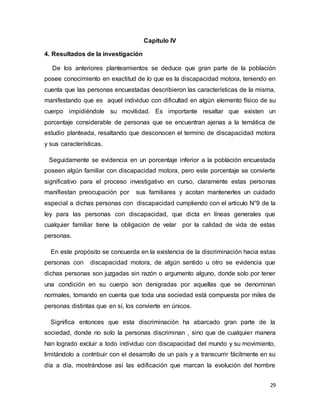 29
Capítulo IV
4. Resultados de la investigación
De los anteriores planteamientos se deduce que gran parte de la población
posee conocimiento en exactitud de lo que es la discapacidad motora, teniendo en
cuenta que las personas encuestadas describieron las características de la misma,
manifestando que es aquel individuo con dificultad en algún elemento físico de su
cuerpo impidiéndole su movilidad. Es importante resaltar que existen un
porcentaje considerable de personas que se encuentran ajenas a la temática de
estudio planteada, resaltando que desconocen el termino de discapacidad motora
y sus características.
Seguidamente se evidencia en un porcentaje inferior a la población encuestada
poseen algún familiar con discapacidad motora, pero este porcentaje se convierte
significativo para el proceso investigativo en curso, claramente estas personas
manifiestan preocupación por sus familiares y acotan mantenerles un cuidado
especial a dichas personas con discapacidad cumpliendo con el articulo N°9 de la
ley para las personas con discapacidad, que dicta en líneas generales que
cualquier familiar tiene la obligación de velar por la calidad de vida de estas
personas.
En este propósito se concuerda en la existencia de la discriminación hacia estas
personas con discapacidad motora, de algún sentido u otro se evidencia que
dichas personas son juzgadas sin razón o argumento alguno, donde solo por tener
una condición en su cuerpo son denigradas por aquellas que se denominan
normales, tomando en cuenta que toda una sociedad está compuesta por miles de
personas distintas que en sí, los convierte en únicos.
Significa entonces que esta discriminación ha abarcado gran parte de la
sociedad, donde no solo la personas discriminan , sino que de cualquier manera
han logrado excluir a todo individuo con discapacidad del mundo y su movimiento,
limitándolo a contribuir con el desarrollo de un país y a transcurrir fácilmente en su
día a día, mostrándose así las edificación que marcan la evolución del hombre
 