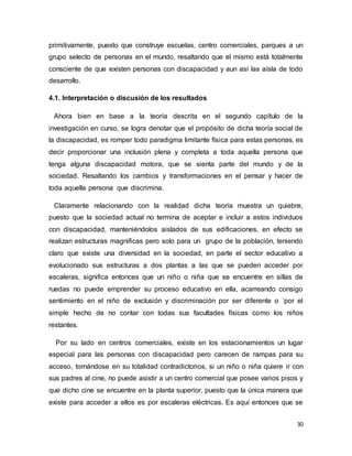 30
primitivamente, puesto que construye escuelas, centro comerciales, parques a un
grupo selecto de personas en el mundo, resaltando que el mismo está totalmente
consciente de que existen personas con discapacidad y aun así las aísla de todo
desarrollo.
4.1. Interpretación o discusión de los resultados
Ahora bien en base a la teoría descrita en el segundo capítulo de la
investigación en curso, se logra denotar que el propósito de dicha teoría social de
la discapacidad, es romper todo paradigma limitante física para estas personas, es
decir proporcionar una inclusión plena y completa a toda aquella persona que
tenga alguna discapacidad motora, que se sienta parte del mundo y de la
sociedad. Resaltando los cambios y transformaciones en el pensar y hacer de
toda aquella persona que discrimina.
Claramente relacionando con la realidad dicha teoría muestra un quiebre,
puesto que la sociedad actual no termina de aceptar e incluir a estos individuos
con discapacidad, manteniéndolos aislados de sus edificaciones, en efecto se
realizan estructuras magnificas pero solo para un grupo de la población, teniendo
claro que existe una diversidad en la sociedad, en parte el sector educativo a
evolucionado sus estructuras a dos plantas a las que se pueden acceder por
escaleras, significa entonces que un niño o niña que se encuentre en sillas de
ruedas no puede emprender su proceso educativo en ella, acarreando consigo
sentimiento en el niño de exclusión y discriminación por ser diferente o ´por el
simple hecho de no contar con todas sus facultades físicas como los niños
restantes.
Por su lado en centros comerciales, existe en los estacionamientos un lugar
especial para las personas con discapacidad pero carecen de rampas para su
acceso, tornándose en su totalidad contradictorios, si un niño o niña quiere ir con
sus padres al cine, no puede asistir a un centro comercial que posee varios pisos y
que dicho cine se encuentre en la planta superior, puesto que la única manera que
existe para acceder a ellos es por escaleras eléctricas. Es aquí entonces que se
 