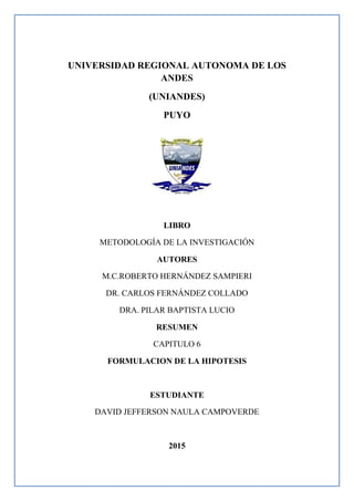 UNIVERSIDAD REGIONAL AUTONOMA DE LOS
ANDES
(UNIANDES)
PUYO
LIBRO
METODOLOGÍA DE LA INVESTIGACIÓN
AUTORES
M.C.ROBERTO HERNÁNDEZ SAMPIERI
DR. CARLOS FERNÁNDEZ COLLADO
DRA. PILAR BAPTISTA LUCIO
RESUMEN
CAPITULO 6
FORMULACION DE LA HIPOTESIS
ESTUDIANTE
DAVID JEFFERSON NAULA CAMPOVERDE
2015
 