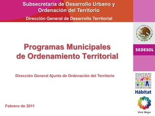 Programas Municipales
de Ordenamiento Territorial
Subsecretaría de Desarrollo Urbano y
Ordenación del Territorio
Dirección General de Desarrollo Territorial
Dirección General Ajunta de Ordenación del Territorio
Febrero de 2011
 
