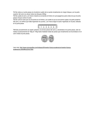 7.3 Se coloca un porta pesas en el extremo suelto de la cuerda inicialmente sin ningún bloque y en la parte
superior del carro se ubican todos los bloques (500g).
7.4 Se suelta el carro y al mismo instante se enciende el timbre el cual apagamos justo antes de que el porta
pesas choque contra el suelo.
7.5 Se corta la cinta que se encuentra en el timbre y se suelta la que se encuentra sujeta a la parte posterior
del carro, se verifica que halla registrado los puntos, y se marca según el peso registrado en el peso utilizado
en la porta pesas
7.6 Este procedimiento se repite quitando una de las pesas del carro y ubicándola en la porta pesas, esto se
realiza sucesivamente de 100g en 100g hasta trasladar todas las pesas que inicialmente se encontraban en el
carro hasta el porta pesas.
Leer más: http://www.monografias.com/trabajos35/newton-fuerza-aceleracion/newton-fuerza-
aceleracion.shtml#ixzz3ivIu19oh
 