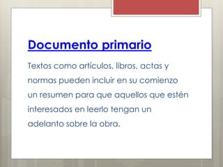 Documento primario
Textos como artículos, libros, actas y
normas pueden incluir en su comienzo
un resumen para que aquellos que estén
interesados en leerlo tengan un
adelanto sobre la obra.
 