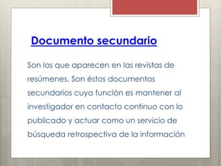 Documento secundario
Son los que aparecen en las revistas de
resúmenes. Son éstos documentos
secundarios cuya función es mantener al
investigador en contacto continuo con lo
publicado y actuar como un servicio de
búsqueda retrospectiva de la información
 