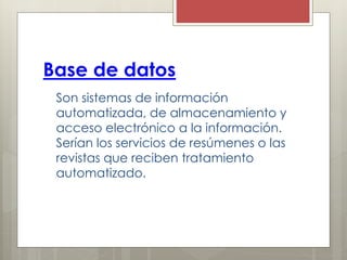 Base de datos
Son sistemas de información
automatizada, de almacenamiento y
acceso electrónico a la información.
Serían los servicios de resúmenes o las
revistas que reciben tratamiento
automatizado.
 