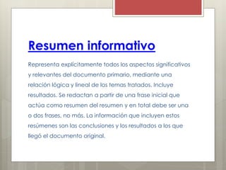 Resumen informativo
Representa explícitamente todos los aspectos significativos
y relevantes del documento primario, mediante una
relación lógica y lineal de los temas tratados. Incluye
resultados. Se redactan a partir de una frase inicial que
actúa como resumen del resumen y en total debe ser una
o dos frases, no más. La información que incluyen estos
resúmenes son las conclusiones y los resultados a los que
llegó el documento original.
 
