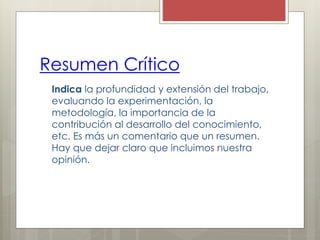 Resumen Crítico
Indica la profundidad y extensión del trabajo,
evaluando la experimentación, la
metodología, la importancia de la
contribución al desarrollo del conocimiento,
etc. Es más un comentario que un resumen.
Hay que dejar claro que incluimos nuestra
opinión.
 