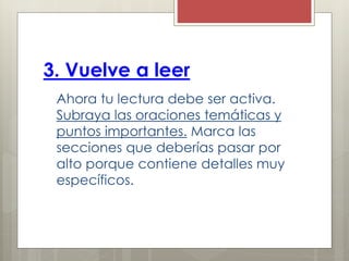 3. Vuelve a leer
Ahora tu lectura debe ser activa.
Subraya las oraciones temáticas y
puntos importantes. Marca las
secciones que deberías pasar por
alto porque contiene detalles muy
específicos.
 
