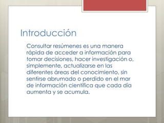 Introducción
Consultar resúmenes es una manera
rápida de acceder a información para
tomar decisiones, hacer investigación o,
simplemente, actualizarse en las
diferentes áreas del conocimiento, sin
sentirse abrumado o perdido en el mar
de información científica que cada día
aumenta y se acumula.
 