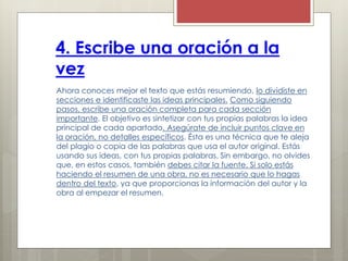 4. Escribe una oración a la
vez
Ahora conoces mejor el texto que estás resumiendo, lo dividiste en
secciones e identificaste las ideas principales. Como siguiendo
pasos, escribe una oración completa para cada sección
importante. El objetivo es sintetizar con tus propias palabras la idea
principal de cada apartado. Asegúrate de incluir puntos clave en
la oración, no detalles específicos. Ésta es una técnica que te aleja
del plagio o copia de las palabras que usa el autor original. Estás
usando sus ideas, con tus propias palabras. Sin embargo, no olvides
que, en estos casos, también debes citar la fuente. Si solo estás
haciendo el resumen de una obra, no es necesario que lo hagas
dentro del texto, ya que proporcionas la información del autor y la
obra al empezar el resumen.
 