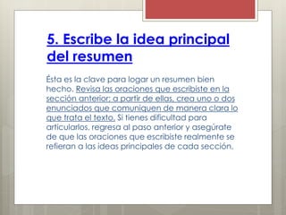 5. Escribe la idea principal
del resumen
Ésta es la clave para logar un resumen bien
hecho. Revisa las oraciones que escribiste en la
sección anterior; a partir de ellas, crea uno o dos
enunciados que comuniquen de manera clara lo
que trata el texto. Si tienes dificultad para
articularlos, regresa al paso anterior y asegúrate
de que las oraciones que escribiste realmente se
refieran a las ideas principales de cada sección.
 