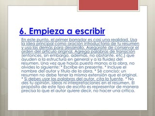 6. Empieza a escribir
En este punto, el primer borrador es casi una realidad. Usa
la idea principal como oración introductoria de tu resumen
y usa las demás para desarrollo. Asegúrate de conservar el
orden del artículo original. Agrega palabras de transición
(entonces, sin embargo, además, no obstante, etc.) que
ayuden a la estructura en general y a la fluidez del
resumen. Una vez que hayas puesto manos a la obra, no
olvides lo siguiente: * Escribe en presente. * Incluye el
nombre del autor y título de la obra. * Sé conciso: un
resumen no debe tener la misma extensión que el original.
* Si debes usar las palabras del autor, cita la fuente. * No
des tu opinión, ideas ni interpretaciones en el resumen. El
propósito de este tipo de escrito es representar de manera
precisa lo que el autor quiere decir, no hacer una crítica.
 