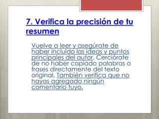7. Verifica la precisión de tu
resumen
Vuelve a leer y asegúrate de
haber incluido las ideas y puntos
principales del autor. Cerciórate
de no haber copiado palabras o
frases directamente del texto
original. También verifica que no
hayas agregado ningún
comentario tuyo.
 