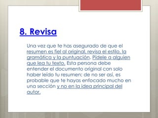 8. Revisa
Una vez que te has asegurado de que el
resumen es fiel al original, revisa el estilo, la
gramática y la puntuación. Pídele a alguien
que lea tu texto. Esta persona debe
entender el documento original con solo
haber leído tu resumen; de no ser así, es
probable que te hayas enfocado mucho en
una sección y no en la idea principal del
autor.
 