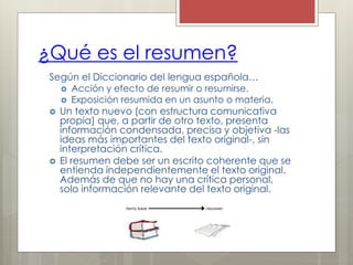 ¿Qué es el resumen?
Según el Diccionario del lengua española…
 Acción y efecto de resumir o resumirse.
 Exposición resumida en un asunto o materia.
 Un texto nuevo (con estructura comunicativa
propia) que, a partir de otro texto, presenta
información condensada, precisa y objetiva -las
ideas más importantes del texto original-, sin
interpretación crítica.
 El resumen debe ser un escrito coherente que se
entienda independientemente el texto original.
Además de que no hay una crítica personal,
solo información relevante del texto original.
 