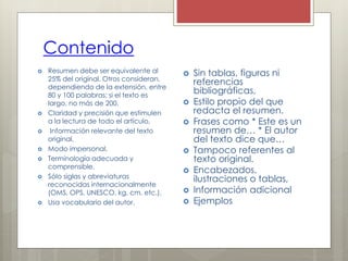 Contenido
 Resumen debe ser equivalente al
25% del original. Otros consideran,
dependiendo de la extensión, entre
80 y 100 palabras; si el texto es
largo, no más de 200.
 Claridad y precisión que estimulen
a la lectura de todo el artículo,
 Información relevante del texto
original,
 Modo impersonal,
 Terminología adecuada y
comprensible,
 Sólo siglas y abreviaturas
reconocidas internacionalmente
(OMS, OPS, UNESCO, kg, cm, etc.),
 Usa vocabulario del autor.
 Sin tablas, figuras ni
referencias
bibliográficas,
 Estilo propio del que
redacta el resumen.
 Frases como * Este es un
resumen de… * El autor
del texto dice que…
 Tampoco referentes al
texto original.
 Encabezados,
ilustraciones o tablas,
 Información adicional
 Ejemplos
 