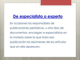 De especialista o experto
En ocasiones los responsables de
publicaciones periódicas, u otro tipo de
documentos, encargan a especialistas en
la materia sobre la que trata esa
publicación los resúmenes de los artículos
que en ella aparecen.
 