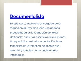 Documentalista
En este caso, la persona encargada de la
redacción del resumen sería una persona
especializada en la redacción de textos
destinados a revistas o servicios de resúmenes.
Un especialista en la documentación tiene
formación en la temática de la obra que
resumirá y también como analista de la
información.
 
