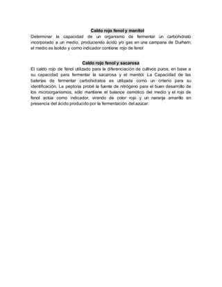 Caldo rojo fenol y manitol
Determinar la capacidad de un organismo de fermentar un carbohidrato
incorporado a un medio, produciendo ácido y/o gas en una campana de Durham;
el medio es lsolido y como indicador contiene rojo de fenol
Caldo rojo fenol y sacarosa
El caldo rojo de fenol utilizado para la diferenciación de cultivos puros, en base a
su capacidad para fermentar la sacarosa y el manitol. La Capacidad de las
baterías de fermentar carbohidratos es utilizada como un criterio para su
identificación. La peptona probé la fuente de nitrógeno para el buen desarrollo de
los microorganismos, sólo mantiene el balance osmótico del medio y el rojo de
fenol actúa como indicador, virando de color rojo y un naranja amarillo en
presencia del ácido producido por la fermentación del azúcar.
 