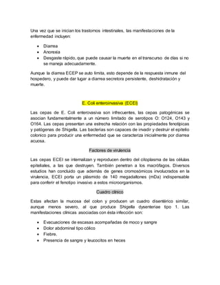 Una vez que se inician los trastornos intestinales, las manifestaciones de la
enfermedad incluyen:
 Diarrea
 Anorexia
 Desgaste rápido, que puede causar la muerte en el transcurso de días si no
se maneja adecuadamente.
Aunque la diarrea ECEP se auto limita, esto depende de la respuesta inmune del
hospedero, y puede dar lugar a diarrea secretora persistente, deshidratación y
muerte.
E. Coli enteroinvasiva (ECEI)
Las cepas de E. Coli enterovasiva son infrecuentes, las cepas patogénicas se
asocian fundamentalmente a un número limitado de serotipos O: O124, O143 y
O164. Las cepas presentan una estrecha relación con las propiedades fenotípicas
y patógenas de Shigella. Las bacterias son capaces de invadir y destruir el epitelio
colonico para producir una enfermedad que se caracteriza inicialmente por diarrea
acuosa.
Factores de virulencia
Las cepas ECEI se internalizan y reproducen dentro del citoplasma de las células
epiteliales, a las que destruyen. También penetran a los macrófagos. Diversos
estudios han concluido que además de genes cromosómicos involucrados en la
virulencia, ECEI porta un plásmido de 140 megadaltones (mDa) indispensable
para conferir el fenotipo invasivo a estos microorganismos.
Cuadro clínico
Estas afectan la mucosa del colon y producen un cuadro disentérico similar,
aunque menos severo, al que produce Shigella dysenteriae tipo 1. Las
manifestaciones clínicas asociadas con ésta infección son:
 Evacuaciones de escasas acompañadas de moco y sangre
 Dolor abdominal tipo cólico
 Fiebre.
 Presencia de sangre y leucocitos en heces
 
