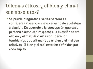 Dilemas éticos :¿ el bien y el mal
son absolutos?
• Se puede preguntar a varias personas si
consideran «bueno o malo» el echo de abofetear
a alguien. De acuerdo a la concepción que cada
persona asuma con respecto a la cuestión sobre
el bien y el mal. Bajo esta consideración
tendríamos que afirmar que el bien y el mal son
relativos. El bien y el mal estarían definidos por
cada sujeto.
 