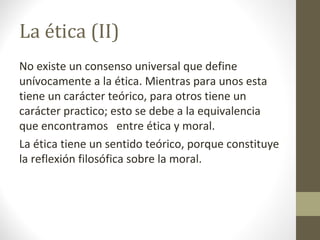 La ética (II)
No existe un consenso universal que define
unívocamente a la ética. Mientras para unos esta
tiene un carácter teórico, para otros tiene un
carácter practico; esto se debe a la equivalencia
que encontramos entre ética y moral.
La ética tiene un sentido teórico, porque constituye
la reflexión filosófica sobre la moral.
 