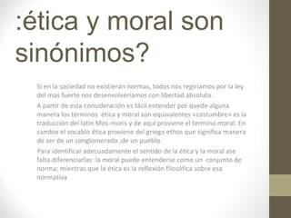 :ética y moral son
sinónimos?
Si en la sociedad no existieran normas, todos nos regiríamos por la ley
del mas fuerte nos desenvolveríamos con libertad absoluta.
A partir de esta consideración es fácil entender por quede alguna
manera los términos ética y moral son equivalentes «costumbre» es la
traducción del latín Mos-moris y de aquí proviene el termino moral. En
cambio el vocablo ética proviene del griego ethos que significa manera
de ser de un conglomerado ,de un pueblo.
Para identificar adecuadamente el sentido de la ética y la moral ase
falta diferenciarlas: la moral puede entenderse como un conjunto de
norma; mientras que la ética es la reflexión filosófica sobre esa
normativa
 