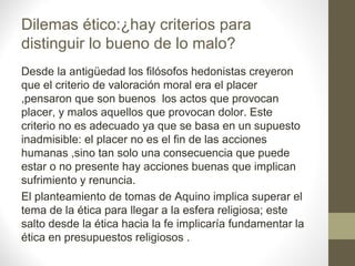 Dilemas ético:¿hay criterios para
distinguir lo bueno de lo malo?
Desde la antigüedad los filósofos hedonistas creyeron
que el criterio de valoración moral era el placer
,pensaron que son buenos los actos que provocan
placer, y malos aquellos que provocan dolor. Este
criterio no es adecuado ya que se basa en un supuesto
inadmisible: el placer no es el fin de las acciones
humanas ,sino tan solo una consecuencia que puede
estar o no presente hay acciones buenas que implican
sufrimiento y renuncia.
El planteamiento de tomas de Aquino implica superar el
tema de la ética para llegar a la esfera religiosa; este
salto desde la ética hacia la fe implicaría fundamentar la
ética en presupuestos religiosos .
 