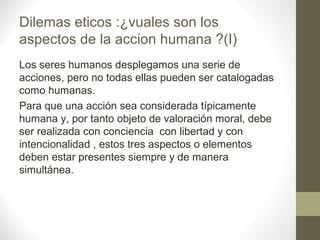 Dilemas eticos :¿vuales son los
aspectos de la accion humana ?(I)
Los seres humanos desplegamos una serie de
acciones, pero no todas ellas pueden ser catalogadas
como humanas.
Para que una acción sea considerada típicamente
humana y, por tanto objeto de valoración moral, debe
ser realizada con conciencia con libertad y con
intencionalidad , estos tres aspectos o elementos
deben estar presentes siempre y de manera
simultánea.
 