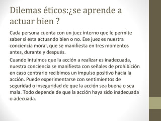 Dilemas éticos:¿se aprende a
actuar bien ?
Cada persona cuenta con un juez interno que le permite
saber si esta actuando bien o no. Ese juez es nuestra
conciencia moral, que se manifiesta en tres momentos
antes, durante y después.
Cuando intuimos que la acción a realizar es inadecuada,
nuestra conciencia se manifiesta con señales de prohibición
en caso contrario recibimos un impulso positivo hacia la
acción. Puede experimentarse con sentimientos de
seguridad o inseguridad de que la acción sea buena o sea
mala. Todo depende de que la acción haya sido inadecuada
o adecuada.
 