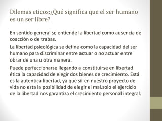 Dilemas eticos:¿Qué significa que el ser humano
es un ser libre?
En sentido general se entiende la libertad como ausencia de
coacción o de trabas.
La libertad psicológica se define como la capacidad del ser
humano para discriminar entre actuar o no actuar entre
obrar de una u otra manera.
Puede perfeccionarse llegando a constituirse en libertad
ética la capacidad de elegir dos bienes de crecimiento. Está
es la autentica libertad, ya que si en nuestro proyecto de
vida no esta la posibilidad de elegir el mal.solo el ejercicio
de la libertad nos garantiza el crecimiento personal integral.
 