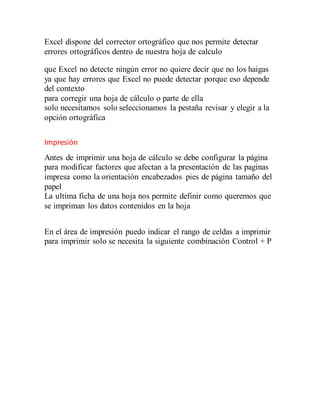 Excel dispone del corrector ortográfico que nos permite detectar
errores ortográficos dentro de nuestra hoja de calculo
que Excel no detecte ningún error no quiere decir que no los haigas
ya que hay errores que Excel no puede detectar porque eso depende
del contexto
para corregir una hoja de cálculo o parte de ella
solo necesitamos solo seleccionamos la pestaña revisar y elegir a la
opción ortográfica
Impresión
Antes de imprimir una hoja de cálculo se debe configurar la página
para modificar factores que afectan a la presentación de las paginas
impresa como la orientación encabezados pies de página tamaño del
papel
La ultima ficha de una hoja nos permite definir como queremos que
se impriman los datos contenidos en la hoja
En el área de impresión puedo indicar el rango de celdas a imprimir
para imprimir solo se necesita la siguiente combinación Control + P
 