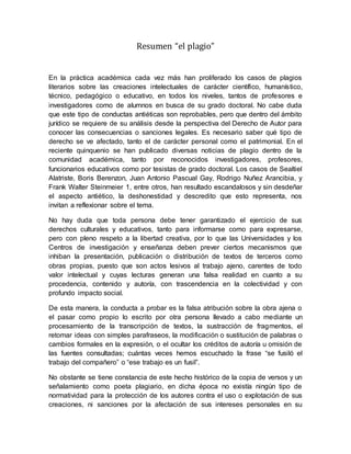 Resumen “el plagio”
En la práctica académica cada vez más han proliferado los casos de plagios
literarios sobre las creaciones intelectuales de carácter científico, humanístico,
técnico, pedagógico o educativo, en todos los niveles, tantos de profesores e
investigadores como de alumnos en busca de su grado doctoral. No cabe duda
que este tipo de conductas antiéticas son reprobables, pero que dentro del ámbito
jurídico se requiere de su análisis desde la perspectiva del Derecho de Autor para
conocer las consecuencias o sanciones legales. Es necesario saber qué tipo de
derecho se ve afectado, tanto el de carácter personal como el patrimonial. En el
reciente quinquenio se han publicado diversas noticias de plagio dentro de la
comunidad académica, tanto por reconocidos investigadores, profesores,
funcionarios educativos como por tesistas de grado doctoral. Los casos de Sealtiel
Alatriste, Boris Berenzon, Juan Antonio Pascual Gay, Rodrigo Nuñez Arancibia, y
Frank Walter Steinmeier 1, entre otros, han resultado escandalosos y sin desdeñar
el aspecto antiético, la deshonestidad y descredito que esto representa, nos
invitan a reflexionar sobre el tema.
No hay duda que toda persona debe tener garantizado el ejercicio de sus
derechos culturales y educativos, tanto para informarse como para expresarse,
pero con pleno respeto a la libertad creativa, por lo que las Universidades y los
Centros de investigación y enseñanza deben prever ciertos mecanismos que
inhiban la presentación, publicación o distribución de textos de terceros como
obras propias, puesto que son actos lesivos al trabajo ajeno, carentes de todo
valor intelectual y cuyas lecturas generan una falsa realidad en cuanto a su
procedencia, contenido y autoría, con trascendencia en la colectividad y con
profundo impacto social.
De esta manera, la conducta a probar es la falsa atribución sobre la obra ajena o
el pasar como propio lo escrito por otra persona llevado a cabo mediante un
procesamiento de la transcripción de textos, la sustracción de fragmentos, el
retomar ideas con simples parafraseos, la modificación o sustitución de palabras o
cambios formales en la expresión, o el ocultar los créditos de autoría u omisión de
las fuentes consultadas; cuántas veces hemos escuchado la frase “se fusiló el
trabajo del compañero” o “ese trabajo es un fusil”.
No obstante se tiene constancia de este hecho histórico de la copia de versos y un
señalamiento como poeta plagiario, en dicha época no existía ningún tipo de
normatividad para la protección de los autores contra el uso o explotación de sus
creaciones, ni sanciones por la afectación de sus intereses personales en su
 