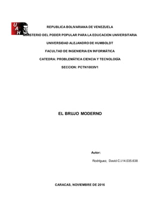 REPUBLICA BOLIVARIANA DE VENEZUELA
MINISTERIO DEL PODER POPULAR PARA LA EDUCACION UNIVERSITARIA
UNIVERSIDAD ALEJANDRO DE HUMBOLDT
FACULTAD DE INGENIERIA EN INFORMÁTICA
CATEDRA: PROBLEMÁTICA CIENCIA Y TECNOLOGÍA
SECCION: PCTN1003IV1
EL BRUJO MODERNO
Autor:
Rodríguez, David C.I.14.035.638
CARACAS, NOVIEMBRE DE 2016
 