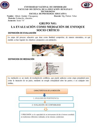 UNIVERSIDAD NACIONAL DE CHIMBORAZO
FACULTAD DE CIENCIA DE LA EDUCACIÓN HUMANAS Y
TECNOLOGÌAS
ESCUELA DE PSICOLOGIA EDUCATIVA
Nombre: Alfredo Quishpi Chacaguasay Docente: Mg. Patricio Tobar
Materia: Evaluación educativa
Semestre: Sexto “A”
GRUPO N#1:
LA EVALUACIÓN COMO MEDIACIÓN DE ENFOQUE
SOCIO CRÍTICO
DEFINICIÓN DE EVALUACIÓN
DEFINICION DE MEDIACIÓN
La mediación es un modo de resolución de conflictos, que puede aplicarse como etapa prejudicial para
evitar la iniciación de un juicio, mediante un arreglo extrajudicial entre las partes; o en cualquier otro
ámbito.
La etapa del proceso educativo que tiene como finalidad comprobar, de manera sistemática, en qué
medida se han logrado los objetivos propuestos con antelación.
CARACTERÍSTICAS DE LA MEDICIÓN
1: ANÁLISIS DE PERTINENCIA
2: EVALUACIÓN DE CONFIABILIDAD
3 PRECISIÓN: es la capacidad de un instrumento de dar el mismo resultado
en mediciones diferentes realizadas en las mismas condiciones
 
