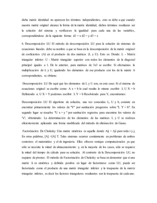 dicha matriz identidad no aparecen los términos independientes, esto se debe a que cuando
nuestra matriz original alcance la forma de la matriz identidad, dichos términos resultaran ser
la solución del sistema y verificaran la igualdad para cada una de las variables,
correspondiéndose de la siguiente forma: d1 = x d2 = y d3 = z
6. Descomposición LU El método de descomposición LU para la solución de sistemas de
ecuaciones lineales debe su nombre a que se basa en la descomposición de la matriz original
de coeficientes (A) en el producto de dos matrices (L y U). Esto es: Donde: L - Matriz
triangular inferior U - Matriz triangular superior con todos los elementos de la diagonal
principal iguales a 1. De lo anterior, para matrices de 3x3 se escribe: Si efectuamos la
multiplicación de L y U, igualando los elementos de ese producto con los de la matriz A
correspondientes, se obtiene:
Descomposición LU De aquí que los elementos de L y U son, en este caso: Si el sistema de
ecuaciones original se escribe como: A x = b lo cual resulta lo mismo escribir: L U X = b
Definiendo a: U X = Y podemos escribir: L Y = b Resolviendo para Y, encontramos:
Descomposición LU El algoritmo de solución, una vez conocidas L, U y b, consiste en
encontrar primeramente los valores de "Y" por sustitución progresiva sobre "L Y = b". En
segundo lugar se resuelve "U x = y " por sustitución regresiva para encontrar los valores de
"x", obteniendo: La determinación de los elementos de las matrices L y U se realizan
eficientemente aplicando una forma modificada del método de eliminación de Gauss.
Factorización De Cholesky Una matriz simétrica es aquella donde Aij = Aji para toda i y j,
En otras palabras, [A] =[A] T. Tales sistemas ocurren comúnmente en problemas de ambos
contextos: el matemático y el de ingeniería. Ellos ofrecen ventajas computacionales ya que
sólo se necesita la mitad de almacenamiento y, en la mayoría de los casos, sólo se requiere
la mitad del tiempo de cálculo para su solución. Al contrario de la Descomposición LU, no
requiere de pivoteo. El método de Factorización de Cholesky se basa en demostrar que si una
matriz A es simétrica y definida positiva en lugar de factorizarse como LU, puede ser
factorizada como el producto de una matriz triangular inferior y la traspuesta de la matriz
triangular inferior, es decir los factores triangulares resultantes son la traspuesta de cada uno.
 