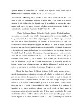 Ejemplo: Obtener la factorización de Cholesky de la siguiente matriz (entrar sólo los
elementos de U, la triangular superior) 5 7 −8 7 14 −14 −8 −14 24
. Factorización De Cholesky √5 7/5 √5 −8/5 √5 0 1/5 1051/2 −2/15 1051/2 0 0 2/3 211/2
Entrar el valor del determinante: Resolver el sistema lineal Ax=b cuando b es el vector
siguiente 51 84 −90 Factorización: En cada etapa de la resolución se muestran los valores
actuales de la matriz. Los nuevos elementos calculados aparecen con su valor definitivo en
color diferente. Calculando el elemento (1,1) 5^(1/2) 7 -8 7 14 -14
Solución De Sistemas Lineales Utilizando Métodos Iterativos El método de Gauss y
sus variantes son conocidos como métodos directos para resolver el problema inicial Ax = b.
Se ejecutan a través de un número finito de pasos y generan una solución x que sería exacta
sino fuera por los errores de redondeo. En contraste, un método iterativo da lugar a una
sucesión de vectores que idealmente converge a la solución. El cálculo se detiene cuando se
cuenta con una solución aproximada con cierto grado de precisión especificado de antemano
o después de cierto número de iteraciones. Los métodos indirectos son casi siempre iterativos.
Un método iterado de resolución del sistema Ax = b es aquel que genera, a partir de un vector
inicial x0, una sucesión de vectores x1, x2, . . . xn.. "Un método iterado se dirá que es
consistente con el sistema Ax = b, si el límite x de la sucesión (xn), en caso de existir, es
solución del sistema. Se dirá que el método es convergente si la sucesión generada por
cualquier vector inicial x0 es convergente a la solución del sistema".Es evidente que si un
método es convergente es consistente, sin embargo, el recíproco no es cierto
Método De Gauss Seidel El Método de Gauss Seidel emplea valores iniciales y
después itera para obtener estimaciones refinadas de la solución; es particularmente adecuado
para un gran número de ecuaciones, lo cual en cierto modo lo hace un método más
comúnmente usado. La fórmula utilizada para hallar los xi viene dada por el despeje de cada
una de las xi en cada una de las ecuaciones y se les da un valor inicial a cada xi de cero.
Observase que en el método de Gauss-Seidel los valores actualizados de xi sustituyen de
inmediato a los valores anteriores, mientras que en el método de Jacobi todas las
componentes nuevas del vector se calculan antes de llevar a cabo la sustitución. Por contra,
en el método de Gauss-Seidel los cálculos deben llevarse a cabo por orden, ya que el nuevo
valor xi depende de los valores actualizados de x1, x2, ..., x i-1. La desventaja del método de
 
