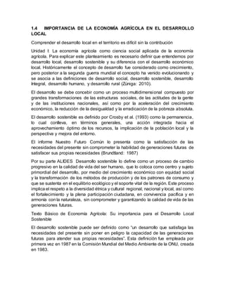 1.4 IMPORTANCIA DE LA ECONOMÍA AGRÍCOLA EN EL DESARROLLO
LOCAL
Comprender el desarrollo local en el territorio es difícil sin la contribución
Unidad I: La economía agrícola como ciencia social aplicada de la economía
agrícola. Para explicar este planteamiento es necesario definir que entendemos por
desarrollo local, desarrollo sostenible y su diferencia con el desarrollo económico
local. Históricamente el concepto de desarrollo fue considerado como crecimiento,
pero posterior a la segunda guerra mundial el concepto ha venido evolucionando y
se asocia a las definiciones de desarrollo social, desarrollo sostenible, desarrollo
Integral, desarrollo humano, y desarrollo rural (Zúniga: 2010).
El desarrollo se debe concebir como un proceso multidimensional compuesto por
grandes transformaciones de las estructuras sociales, de las actitudes de la gente
y de las instituciones nacionales, así como por la aceleración del crecimiento
económico, la reducción de la desigualdad y la erradicación de la pobreza absoluta.
El desarrollo sostenible es definido por Crosby et al. (1993) como la permanencia,
lo cual conlleva, en términos generales, una acción integrada hacia el
aprovechamiento óptimo de los recursos, la implicación de la población local y la
perspectiva y mejora del entorno.
El informe Nuestro Futuro Común lo presenta como la satisfacción de las
necesidades del presente sin comprometer la habilidad de generaciones futuras de
satisfacer sus propias necesidades (Brundtland: 1987)
Por su parte ALIDES Desarrollo sostenible lo define como un proceso de cambio
progresivo en la calidad de vida del ser humano, que lo coloca como centro y sujeto
primordial del desarrollo, por medio del crecimiento económico con equidad social
y la transformación de los métodos de producción y de los patrones de consumo y
que se sustenta en el equilibrio ecológico y el soporte vital de la región. Este proceso
implica el respeto a la diversidad étnica y cultural regional, nacional y local, así como
el fortalecimiento y la plena participación ciudadana, en convivencia pacífica y en
armonía con la naturaleza, sin comprometer y garantizando la calidad de vida de las
generaciones futuras.
Texto Básico de Economía Agrícola: Su importancia para el Desarrollo Local
Sostenible
El desarrollo sostenible puede ser definido como “un desarrollo que satisfaga las
necesidades del presente sin poner en peligro la capacidad de las generaciones
futuras para atender sus propias necesidades”. Esta definición fue empleada por
primera vez en 1987 en la Comisión Mundial del Medio Ambiente de la ONU, creada
en 1983.
 