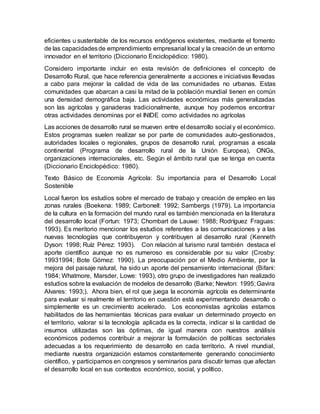 eficientes u sustentable de los recursos endógenos existentes, mediante el fomento
de las capacidadesde emprendimiento empresarial local y la creación de un entorno
innovador en el territorio (Diccionario Enciclopédico: 1980).
Considero importante incluir en esta revisión de definiciones el concepto de
Desarrollo Rural, que hace referencia generalmente a acciones e iniciativas llevadas
a cabo para mejorar la calidad de vida de las comunidades no urbanas. Estas
comunidades que abarcan a casi la mitad de la población mundial tienen en común
una densidad demográfica baja. Las actividades económicas más generalizadas
son las agrícolas y ganaderas tradicionalmente, aunque hoy podemos encontrar
otras actividades denominas por el INIDE como actividades no agrícolas
Las acciones de desarrollo rural se mueven entre el desarrollo social y el económico.
Estos programas suelen realizar se por parte de comunidades auto-gestionados,
autoridades locales o regionales, grupos de desarrollo rural, programas a escala
continental (Programa de desarrollo rural de la Unión Europea), ONGs,
organizaciones internacionales, etc. Según el ámbito rural que se tenga en cuenta
(Diccionario Enciclopédico: 1980).
Texto Básico de Economía Agrícola: Su importancia para el Desarrollo Local
Sostenible
Local fueron los estudios sobre el mercado de trabajo y creación de empleo en las
zonas rurales (Boekena: 1989; Carbonell: 1992; Sambergs (1979). La importancia
de la cultura en la formación del mundo rural es también mencionada en la literatura
del desarrollo local (Fortun: 1973; Chombart de Lauwe: 1988; Rodríguez Fraguas:
1993). Es meritorio mencionar los estudios referentes a las comunicaciones y a las
nuevas tecnologías que contribuyeron y contribuyen al desarrollo rural (Kenneth
Dyson: 1998; Ruíz Pérez: 1993). Con relación al turismo rural también destaca el
aporte científico aunque no es numeroso es considerable por su valor (Crosby:
19931994; Bote Gómez: 1990). La preocupación por el Medio Ambiente, por la
mejora del paisaje natural, ha sido un aporte del pensamiento internacional (Bifani:
1984; Whatmore, Marsder, Lowe: 1993), otro grupo de investigadores han realizado
estudios sobre la evaluación de modelos de desarrollo (Barke; Newton: 1995; Gavira
Alvares: 1993;). Ahora bien, el rol que juega la economía agrícola es determinante
para evaluar si realmente el territorio en cuestión está experimentando desarrollo o
simplemente es un crecimiento acelerado. Los economistas agrícolas estamos
habilitados de las herramientas técnicas para evaluar un determinado proyecto en
el territorio, valorar si la tecnología aplicada es la correcta, indicar si la cantidad de
insumos utilizadas son las óptimas, de igual manera con nuestros análisis
económicos podemos contribuir a mejorar la formulación de políticas sectoriales
adecuadas a los requerimiento de desarrollo en cada territorio. A nivel mundial,
mediante nuestra organización estamos constantemente generando conocimiento
científico, y participamos en congresos y seminarios para discutir temas que afectan
el desarrollo local en sus contextos económico, social, y político.
 