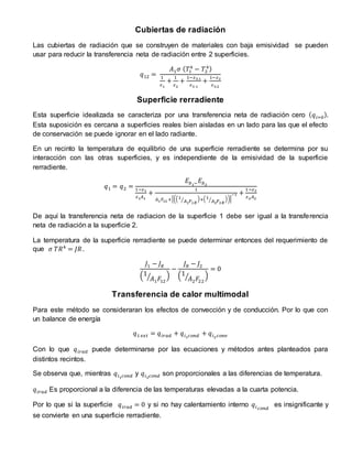 Cubiertas de radiación
Las cubiertas de radiación que se construyen de materiales con baja emisividad se pueden
usar para reducir la transferencia neta de radiación entre 2 superficies.
𝑞12 =
𝐴1 𝜎 ( 𝑇1
4
− 𝑇2
4)
1
𝜀1
+
1
𝜀2
+
1−𝜀3.1
𝜀3.1
+
1−𝜀2
𝜀3.2
Superficie rerradiente
Esta superficie idealizada se caracteriza por una transferencia neta de radiación cero ( 𝑞𝑖=0).
Esta suposición es cercana a superficies reales bien aisladas en un lado para las que el efecto
de conservación se puede ignorar en el lado radiante.
En un recinto la temperatura de equilibrio de una superficie rerradiente se determina por su
interacción con las otras superficies, y es independiente de la emisividad de la superficie
rerradiente.
𝑞1 = 𝑞2 =
𝐸𝑏1− 𝐸𝑏2
1−𝜀1
𝜀1 𝐴1
+
1
𝐴1 𝐹12 +[((1
𝐴1 𝐹1𝑅
⁄ )+(1
𝐴2 𝐹2𝑅
⁄ ))]
−1 +
1−𝜀2
𝜀2 𝐴2
De aquí la transferencia neta de radiacion de la superficie 1 debe ser igual a la transferencia
neta de radiación a la superficie 2.
La temperatura de la superficie rerradiente se puede determinar entonces del requerimiento de
que 𝜎 𝑇𝑅4
= 𝐽𝑅.
𝐽1 − 𝐽 𝑅
(1
𝐴1 𝐹12
⁄ )
−
𝐽 𝑅 − 𝐽2
(1
𝐴2 𝐹22
⁄ )
= 0
Transferencia de calor multimodal
Para este método se consideraran los efectos de convección y de conducción. Por lo que con
un balance de energía
𝑞1 𝑒𝑥𝑡 = 𝑞𝑖𝑟𝑎𝑑 + 𝑞𝑖1 𝑐𝑜𝑛𝑑 + 𝑞𝑖2 𝑐𝑜𝑛𝑣
Con lo que 𝑞𝑖𝑟𝑎𝑑 puede determinarse por las ecuaciones y métodos antes planteados para
distintos recintos.
Se observa que, mientras 𝑞𝑖1 𝑐𝑜𝑛𝑑 y 𝑞𝑖2 𝑐𝑜𝑛𝑑 son proporcionales a las diferencias de temperatura.
𝑞𝑖𝑟𝑎𝑑 Es proporcional a la diferencia de las temperaturas elevadas a la cuarta potencia.
Por lo que si la superficie 𝑞𝑖𝑟𝑎𝑑 = 0 y si no hay calentamiento interno 𝑞𝑖 𝑐𝑜𝑛𝑑
es insignificante y
se convierte en una superficie rerradiente.
 