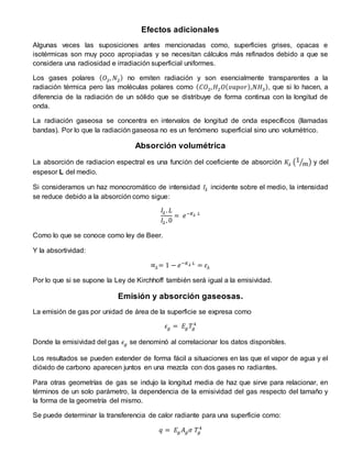Efectos adicionales
Algunas veces las suposiciones antes mencionadas como, superficies grises, opacas e
isotérmicas son muy poco apropiadas y se necesitan cálculos más refinados debido a que se
considera una radiosidad e irradiación superficial uniformes.
Los gases polares ( 𝑂2, 𝑁2) no emiten radiación y son esencialmente transparentes a la
radiación térmica pero las moléculas polares como ( 𝐶𝑂2, 𝐻2 𝑂( 𝑣𝑎𝑝𝑜𝑟),𝑁𝐻3), que si lo hacen, a
diferencia de la radiación de un sólido que se distribuye de forma continua con la longitud de
onda.
La radiación gaseosa se concentra en intervalos de longitud de onda específicos (llamadas
bandas). Por lo que la radiación gaseosa no es un fenómeno superficial sino uno volumétrico.
Absorción volumétrica
La absorción de radiacion espectral es una función del coeficiente de absorción 𝐾𝜆 (1
𝑚⁄ ) y del
espesor L del medio.
Si consideramos un haz monocromático de intensidad 𝐼𝜆 incidente sobre el medio, la intensidad
se reduce debido a la absorción como sigue:
𝐼𝜆. 𝐿
𝐼𝜆, 0
= 𝑒−𝐾 𝜆 𝐿
Como lo que se conoce como ley de Beer.
Y la absortividad:
∝𝜆= 1 − 𝑒−𝐾 𝜆 𝐿
= 𝜀𝜆
Por lo que si se supone la Ley de Kirchhoff también será igual a la emisividad.
Emisión y absorción gaseosas.
La emisión de gas por unidad de área de la superficie se expresa como
𝜖𝑔 = 𝐸𝑔 𝑇𝑔
4
Donde la emisividad del gas 𝜖𝑔 se denominó al correlacionar los datos disponibles.
Los resultados se pueden extender de forma fácil a situaciones en las que el vapor de agua y el
dióxido de carbono aparecen juntos en una mezcla con dos gases no radiantes.
Para otras geometrías de gas se indujo la longitud media de haz que sirve para relacionar, en
términos de un solo parámetro, la dependencia de la emisividad del gas respecto del tamaño y
la forma de la geometría del mismo.
Se puede determinar la transferencia de calor radiante para una superficie como:
𝑞 = 𝐸𝑔 𝐴 𝑔 𝜎 𝑇𝑔
4
 