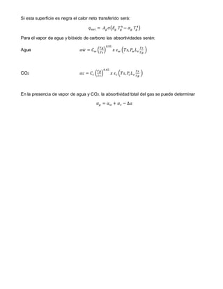 Si esta superficie es negra el calor neto transferido será:
𝑞 𝑛𝑒𝑡 = 𝐴 𝑔 𝜎(𝐸𝑔 𝑇𝑔
4
− 𝛼 𝑔 𝑇𝑔
4
)
Para el vapor de agua y bióxido de carbono las absortividades serán:
Agua 𝛼𝑤̇ = 𝐶 𝑤 (
𝑇𝑔
𝑇𝑠
)
0.95
𝑥 𝜀 𝑤 (𝑇𝑠, 𝑃𝑤 𝐿 𝑒
𝑇𝑠
𝑇𝑔
)
CO2 𝛼𝑐 = 𝐶𝑐 (
𝑇𝑔
𝑇𝑠
)
0.65
𝑥 𝜀 𝑐 (𝑇𝑠, 𝑃𝑐 𝐿 𝑒
𝑇𝑠
𝑇𝑔
)
En la presencia de vapor de agua y CO2, la absortividad total del gas se puede determinar
𝛼 𝑔 = 𝛼 𝑤 + 𝛼 𝑐 − Δ𝛼
 