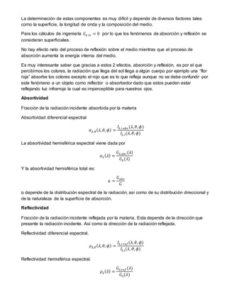 La determinación de estas componentes es muy difícil y depende de diversos factores tales
como la superficie, la longitud de onda y la composición del medio.
Para los cálculos de ingeniería 𝐺𝜆 𝑡𝑟 = 0 por lo que los fenómenos de absorción y reflexión se
consideran superficiales.
No hay efecto neto del proceso de reflexión sobre el medio mientras que el proceso de
absorción aumenta la energía interna del medio.
Es muy interesante saber que gracias a estos 2 efectos, absorción y reflexión, es por el que
percibimos los colores, la radiación que llega del sol llega a algún cuerpo por ejemplo una “flor
roja” absorbe los colores excepto el rojo que es lo que refleja aunque no se debe confundir por
este fenómeno a un objeto como reflector o absorbedor dado que estos pueden estar
reflejando luz infrarroja la cual es imperceptible para nuestros ojos.
Absortividad
Fracción de la radiación incidente absorbida por la materia
Absortividad diferencial espectral
𝛼 𝜆,𝜃( 𝜆, 𝜃, 𝜙) =
𝐼𝜆,𝑖 𝑎𝑏𝑠 (𝜆, 𝜃, 𝜙)
𝐼𝜆,𝑖(𝜆, 𝜃, 𝜙)
La absortividad hemisférica espectral viene dada por
𝛼 𝜆( 𝜆) =
𝐺𝜆,𝑎𝑏𝑠 (𝜆)
𝐺𝜆(𝜆)
Y la absortividad hemisférica total es:
𝛼 =
𝐺 𝑎𝑏𝑠
𝐺
α depende de la distribución espectral de la radiación, así como de su distribución direccional y
de la naturaleza de la superficie de absorción.
Reflectividad
Fracción de la radiación incidente reflejada por la materia. Esta depende de la dirección que
presente la radiación incidente. Así como la dirección de la radiación reflejada.
Reflectividad diferencial espectral.
𝜌𝜆,𝜃 ( 𝜆, 𝜃, 𝜙) =
𝐼𝜆,𝑖 𝑟𝑒𝑓(𝜆, 𝜃, 𝜙)
𝐼𝜆,𝑖(𝜆, 𝜃, 𝜙)
Reflectividad hemisférica espectral.
𝜌𝜆( 𝜆) =
𝐺𝜆,𝑟𝑒𝑓(𝜆)
𝐺𝜆(𝜆)
 