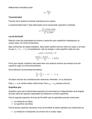 Reflectividad hemisférica total.
𝜌 =
𝐺 𝑟𝑒𝑓
𝐺
Transmisividad
Fracción de la radiación incidente trasmitida por la materia.
La transmisividad total T está relacionada con la componente espectral 𝑇𝜆mediante
𝜏 =
∫ 𝜏𝜆( 𝜆) 𝐺𝜆
∞
0
( 𝜆) 𝑑𝜆
∫ 𝐺𝜆
∞
0
( 𝜆) 𝑑𝜆
Ley de Kirchhoff
Relación entre las propiedades de emisión y absorción para superficies irradiadas por un
cuerpo negro a la misma temperatura.
Bajo condiciones de estado establece, debe existir equilibrio térmico entre los cuerpo y el recito,
de aquí 𝑇1 = 𝑇3 … = 𝑇𝑠 y la transferencia neta de energía a cada superficie debe ser cero.
𝛼1 𝐺1 𝐴1 = 𝐸1( 𝑇𝑠) 𝐴1 = 0
𝐸1(𝑇𝑠)
𝛼1
=
𝐸2(𝑇𝑠)
𝛼2
= ⋯ = 𝐸𝑏(𝑇𝑠)
Por lo que ninguna superficie real puede tener una potencia emisiva que exceda la de una
superficie negra a la misma temperatura:
De la definición de emisividad hemisférica
𝜀1
𝛼1
=
𝜀2
𝛼2
= ⋯ = 1 ∴ 𝜀 = 𝛼
Se deben recordar las consideraciones restrictivas inherentes en su derivación
Para 𝜀𝜆 = 𝛼 𝜆no existen tantas restricciones. Para 𝜀𝜆,𝜃 = 𝛼 𝜆,𝜃 siempre será así.
Superficie gris
Superficie para cual la absortividad espectral y la emisividad son independientes de la longitud
de onda sobre las regiones espectrales de irradiación y emisión superficial.
Para la segunda expresión de la ley de Kirchhoff solo es aplicables para las condiciones.
 La irradiación es difusa
 La superficie sea difusa
Para la tercera expresión derivando la ley de Kirchhoff se deben satisfacer las condiciones de:
 La irradiación corresponde a la emisión de un cuerpo negro
 