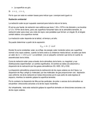  La superficie es gris
Si 𝜆 < 𝜆1 ; 𝜆 > 𝜆1
Por lo que con esto no existen bases para indicar que ε siempre será igual a α
Radiación ambiental
La radiación solar es por supuesto esencial para toda la vida en la tierra.
El sol es una fuente de radiación casi esférica que tiene 1.39 x 10^9 m de diámetro y se localiza
a 1.5 x 10^4m de la tierra, para una superficie horizontal fuera de la atmosfera terrestre, la
radiación solar para crear una onda de rayos casi paralelas que forman un ángulo Ɵ, el ángulo
cenital relativo a la superficie normal.
La irradiación solar depende de la latitud, el tiempo y el año.
Se puede determinar a partir de la expresión:
𝐺𝑠10 = 𝑆𝑐 ∙ 𝑓 ∙ cos 𝜃
Donde Sc es la constantes solar, es el flujo de energía solar incidente sobre una superficie
normal a los rayos solares, cuando la tierra está a su distancia media del sol, se sabe que tiene
un valor de 𝑆𝑐 = 1353 𝑤/𝑚2
. La cantidad ʄ es un pequeño corrector que toma en cuenta la
excentricidad de la órbita.
Como la radiación solar pasa a través de la atmosfera de la tierra, su magnitud y sus
distribuciones experimentan un cambio significativo. El cambio se debe a la absorción y
dispersión de la radicación por los gases atmosféricos O3, H2O, O2 y CO2.
La dispersión atmosférica proporciona la redirección de los rayos solares es de 2 tipos. La
dispersión de Ray Lehigh (o molecular) por las moléculas de gas proporcionan una depresión
casi uniforme de de la radiación en todas direcciones por lo que parte de esta regresa al
espacio, mientras la restante golpea la superficie terrestre.
Por lo contrario la dispersión de Mie por las partículas de polvo o aerosa de la atmosfera se
encuentran direcciones cercanas a la de los rayos incidentes.
Así virtualmente, toda esta radiación golpea la superficie terrestre en direcciones cercanas a la
de los rayos solares.
 